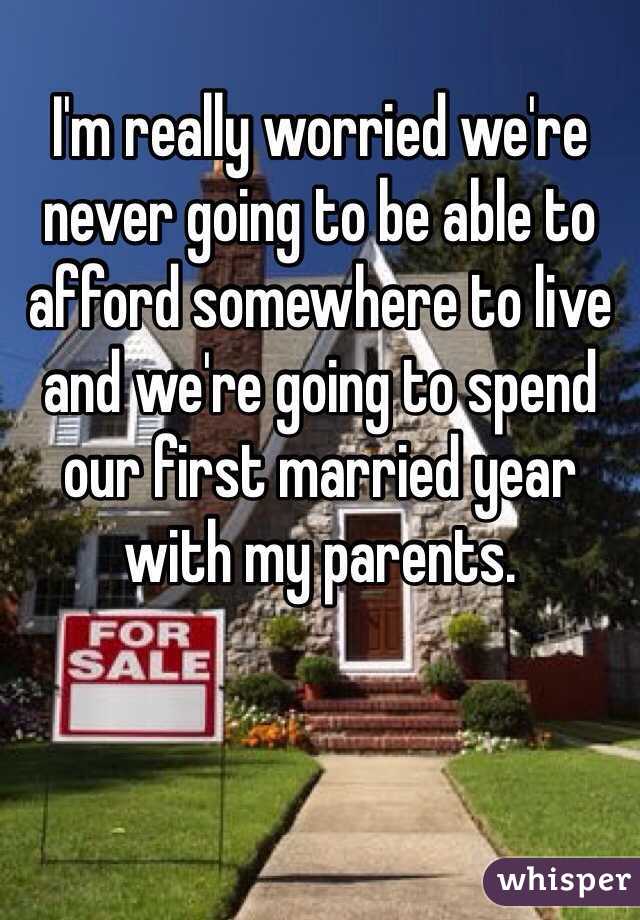 I'm really worried we're never going to be able to afford somewhere to live and we're going to spend our first married year with my parents. 