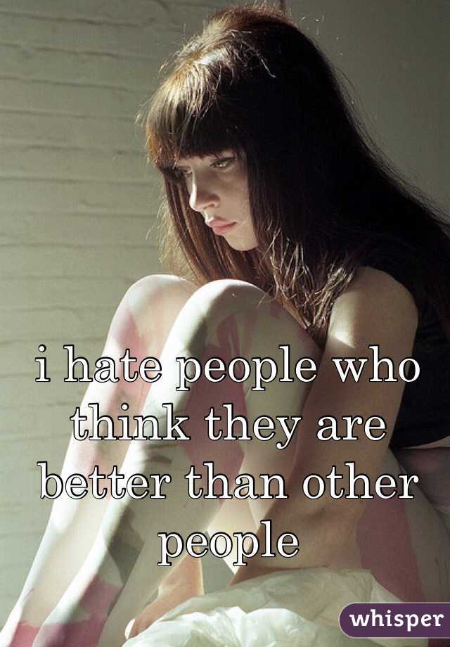 i hate people who think they are better than other people 