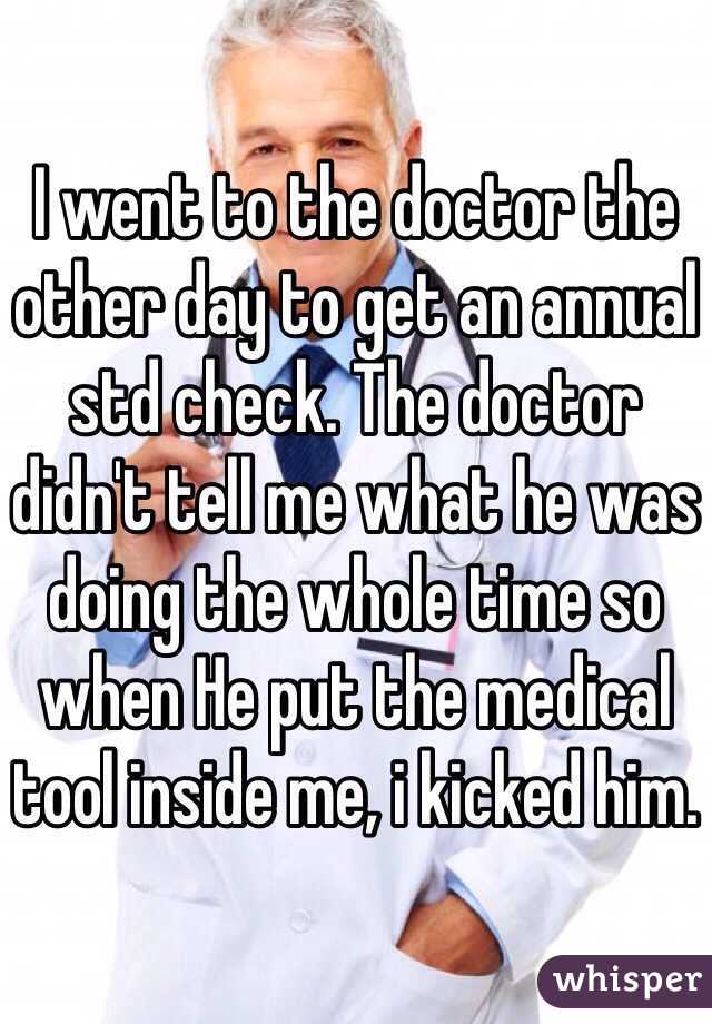 I went to the doctor the other day to get an annual std check. The doctor didn't tell me what he was doing the whole time so when He put the medical tool inside me, i kicked him. 