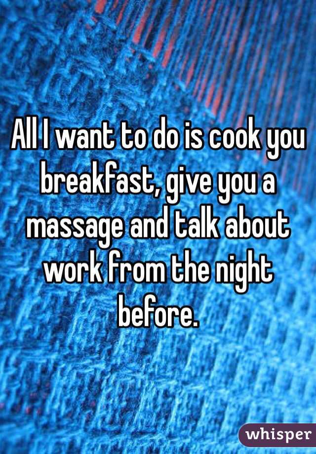 All I want to do is cook you breakfast, give you a massage and talk about work from the night before. 