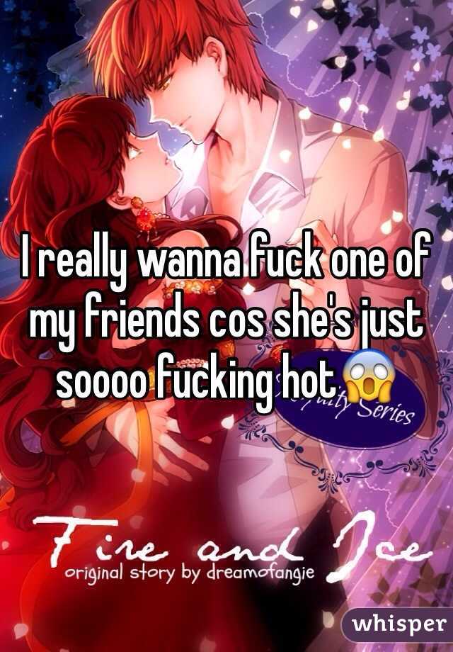 I really wanna fuck one of my friends cos she's just soooo fucking hot😱