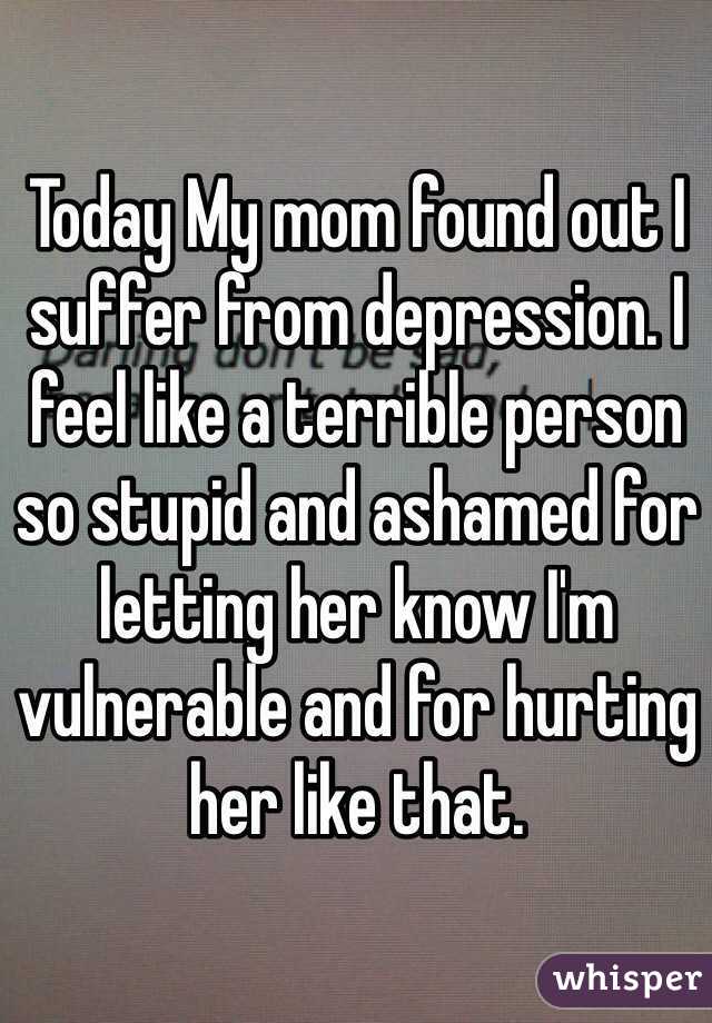 Today My mom found out I suffer from depression. I feel like a terrible person so stupid and ashamed for letting her know I'm vulnerable and for hurting her like that.