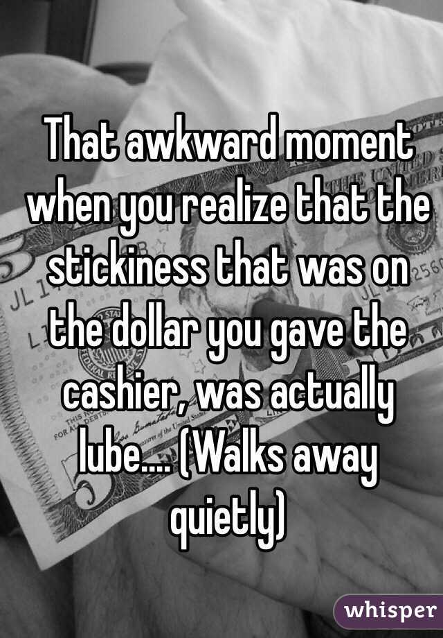 That awkward moment when you realize that the stickiness that was on the dollar you gave the cashier, was actually lube.... (Walks away quietly)