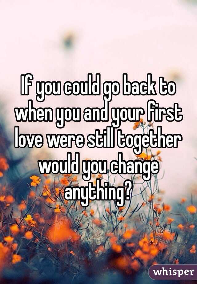 If you could go back to when you and your first love were still together would you change anything?  