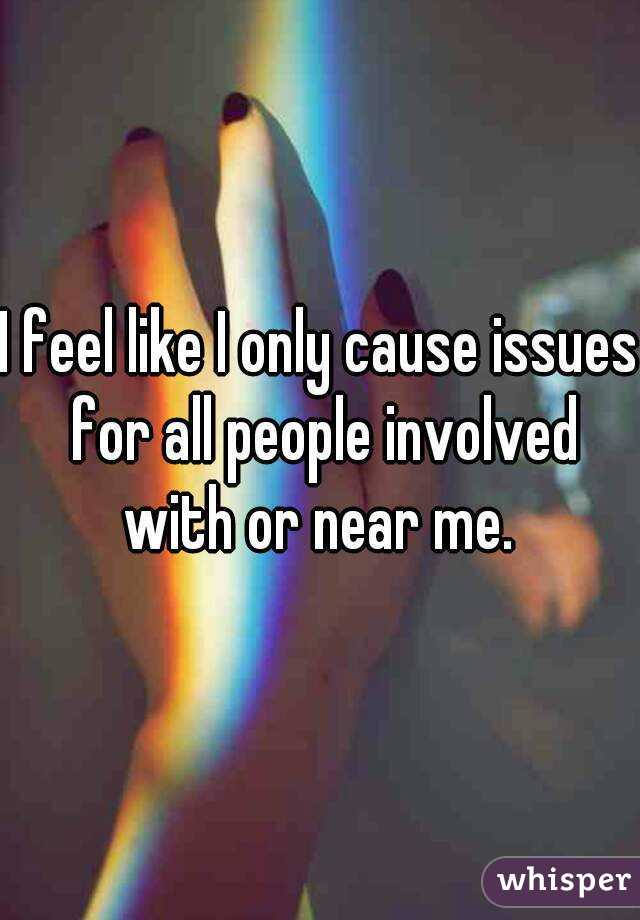 I feel like I only cause issues for all people involved with or near me. 