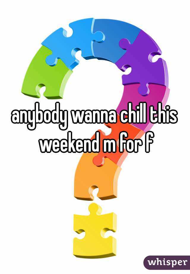 anybody wanna chill this weekend m for f