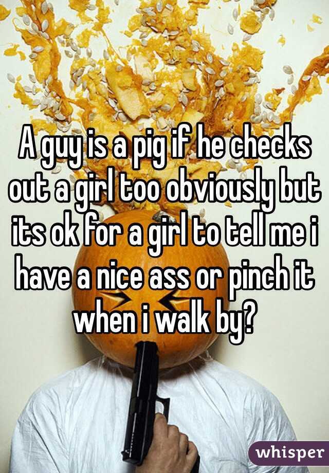 A guy is a pig if he checks out a girl too obviously but its ok for a girl to tell me i have a nice ass or pinch it when i walk by? 