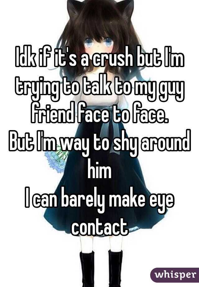 Idk if it's a crush but I'm trying to talk to my guy friend face to face. 
But I'm way to shy around him
I can barely make eye contact