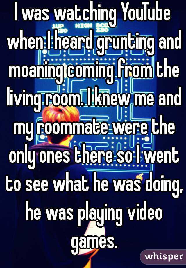 I was watching YouTube when I heard grunting and moaning coming from the living room. I knew me and my roommate were the only ones there so I went to see what he was doing, he was playing video games.