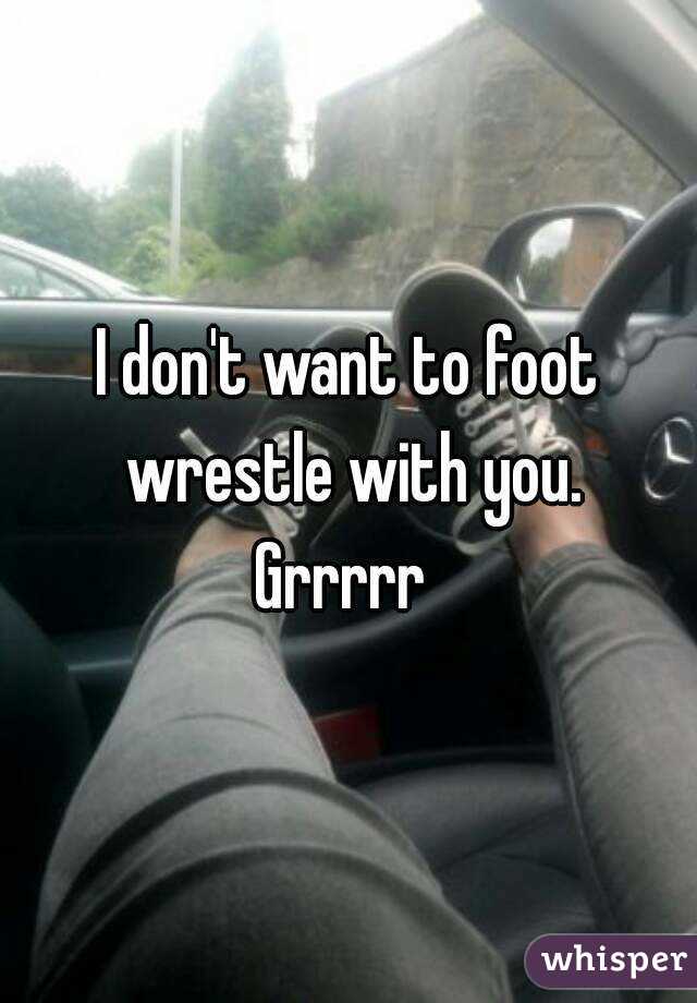 I don't want to foot wrestle with you.
Grrrrr 