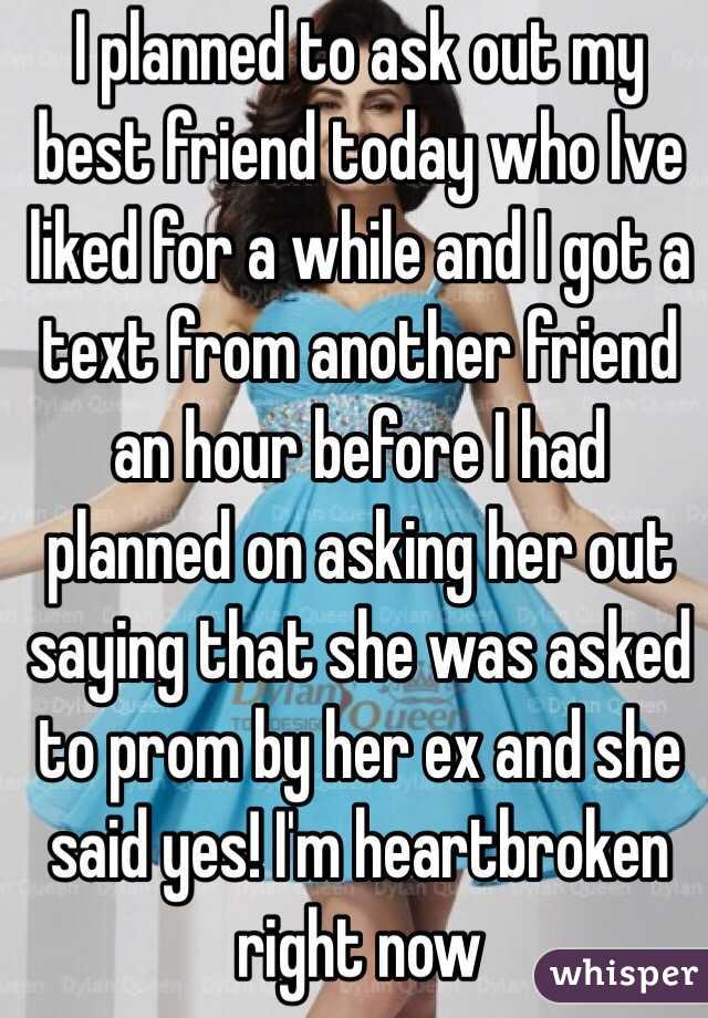 I planned to ask out my best friend today who Ive liked for a while and I got a text from another friend an hour before I had planned on asking her out saying that she was asked to prom by her ex and she said yes! I'm heartbroken right now