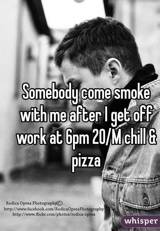 Somebody come smoke with me after I get off work at 6pm 20/M chill & pizza 