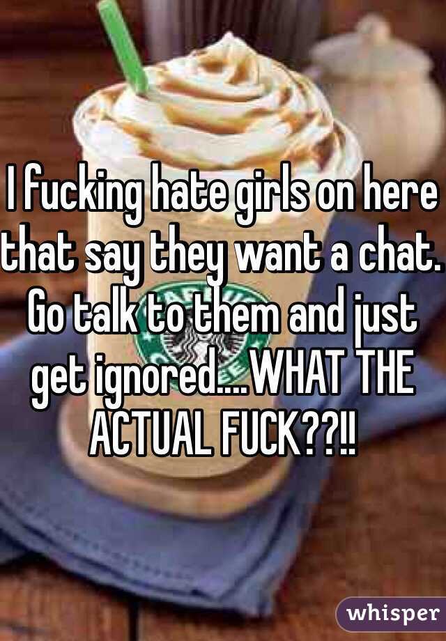 I fucking hate girls on here that say they want a chat. Go talk to them and just get ignored....WHAT THE ACTUAL FUCK??!!