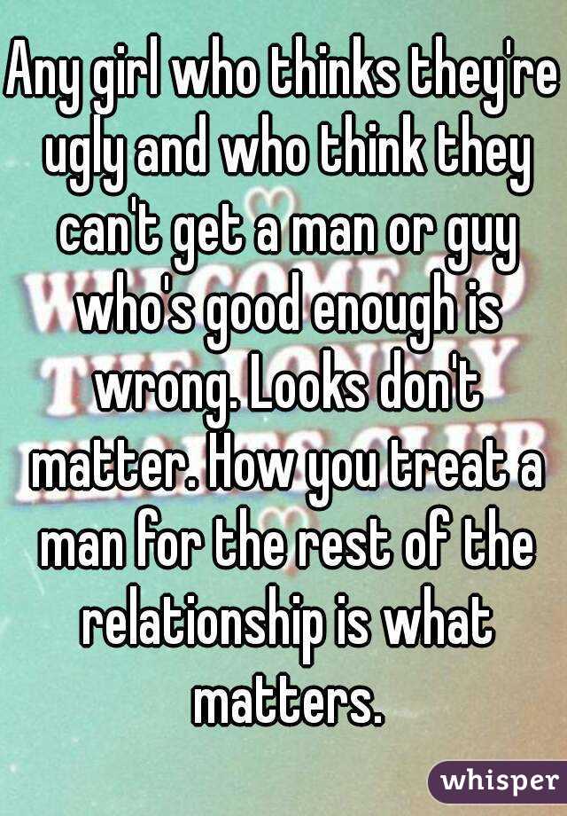 Any girl who thinks they're ugly and who think they can't get a man or guy who's good enough is wrong. Looks don't matter. How you treat a man for the rest of the relationship is what matters.