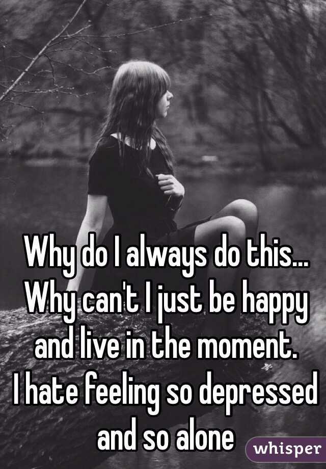 Why do I always do this...
Why can't I just be happy and live in the moment. 
I hate feeling so depressed and so alone