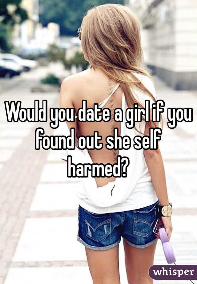 Would you date a girl if you found out she self harmed? 