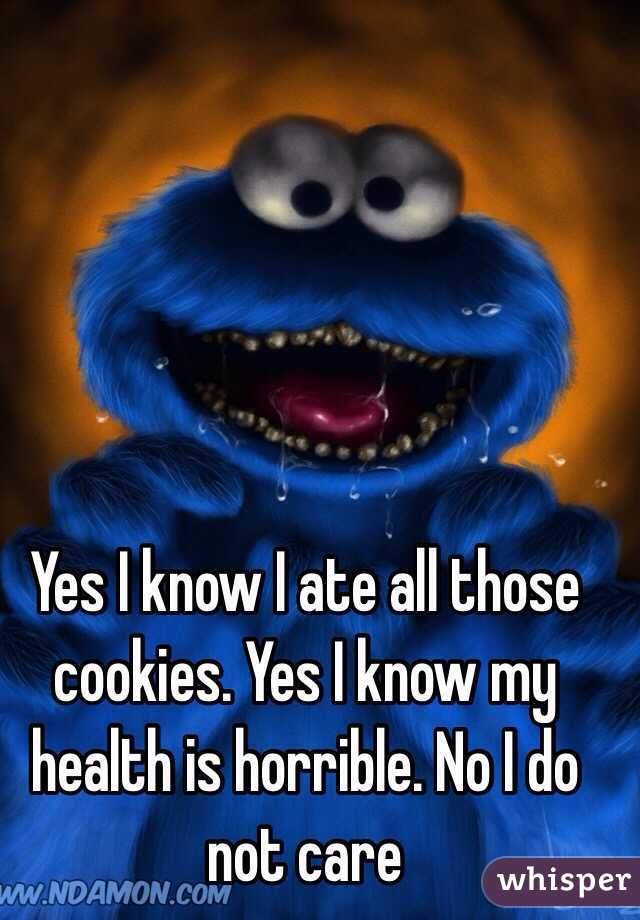 Yes I know I ate all those cookies. Yes I know my health is horrible. No I do not care