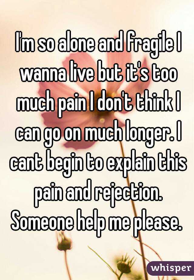  I'm so alone and fragile I wanna live but it's too much pain I don't think I can go on much longer. I cant begin to explain this pain and rejection. Someone help me please. 