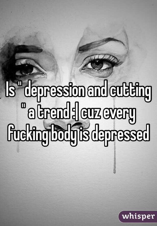 Is " depression and cutting " a trend :| cuz every fucking body is depressed