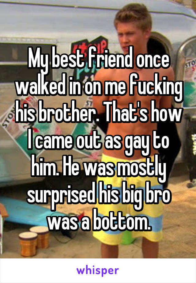 My best friend once walked in on me fucking his brother. That's how I came out as gay to him. He was mostly surprised his big bro was a bottom.