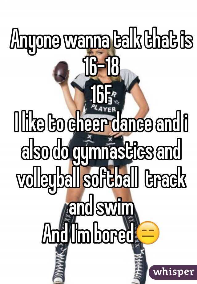 Anyone wanna talk that is 16-18 
16F
I like to cheer dance and i also do gymnastics and volleyball softball  track and swim 
And I'm bored😑