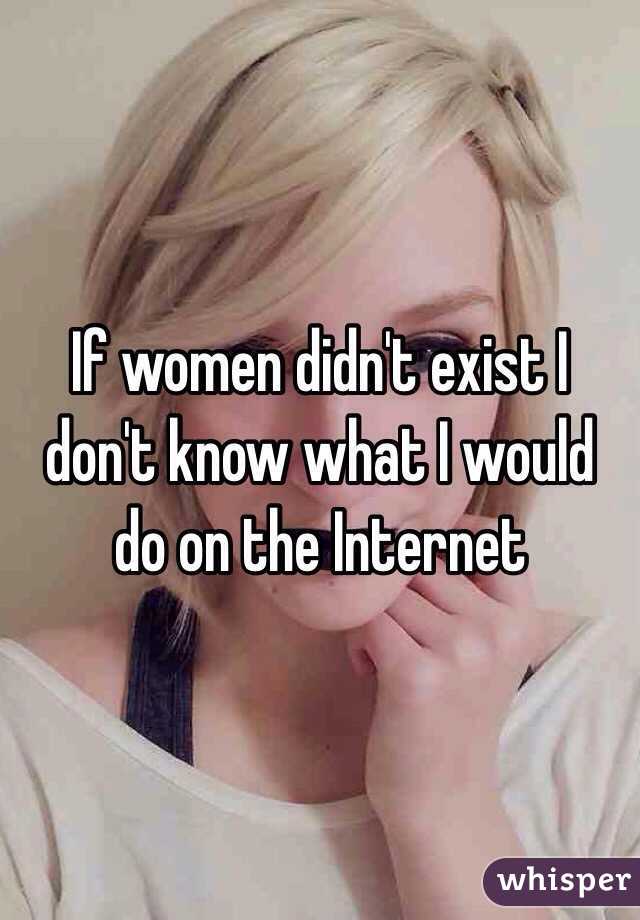 If women didn't exist I don't know what I would do on the Internet 