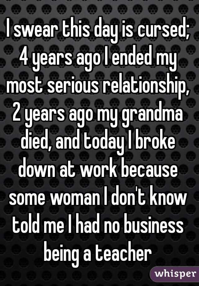 I swear this day is cursed; 4 years ago I ended my most serious relationship, 2 years ago my grandma died, and today I broke down at work because some woman I don't know told me I had no business being a teacher 