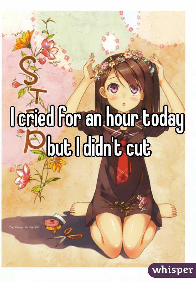 I cried for an hour today but I didn't cut