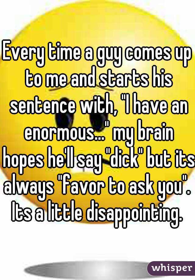 Every time a guy comes up to me and starts his sentence with, "I have an enormous..." my brain hopes he'll say "dick" but its always "favor to ask you". 
Its a little disappointing.