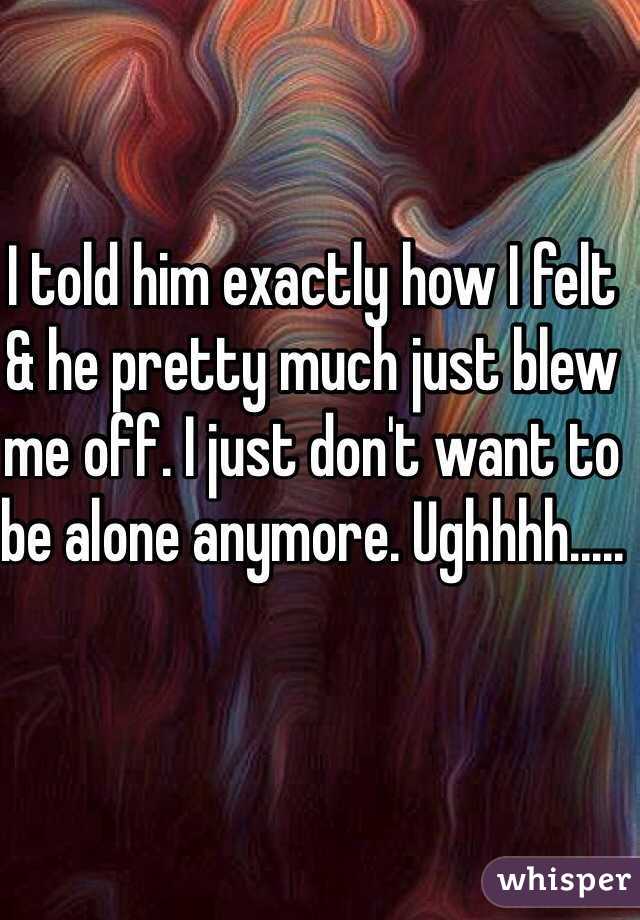 I told him exactly how I felt & he pretty much just blew me off. I just don't want to be alone anymore. Ughhhh.....