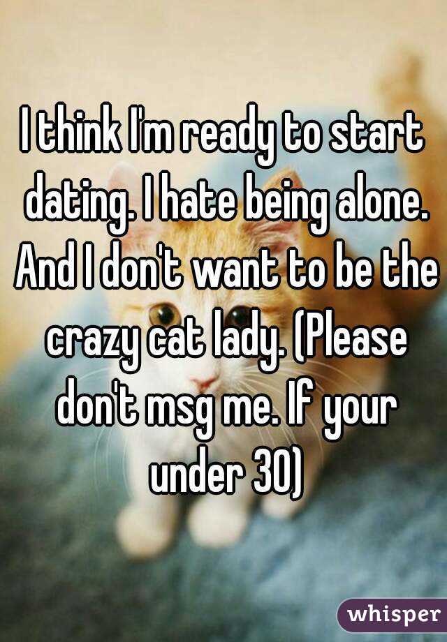 I think I'm ready to start dating. I hate being alone. And I don't want to be the crazy cat lady. (Please don't msg me. If your under 30)