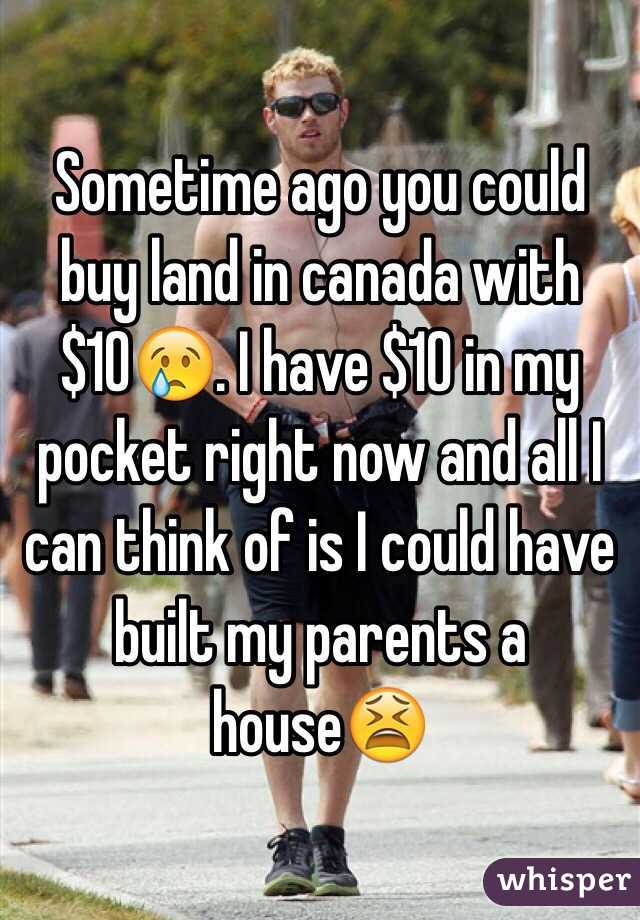 Sometime ago you could buy land in canada with $10😢. I have $10 in my pocket right now and all I can think of is I could have built my parents a house😫