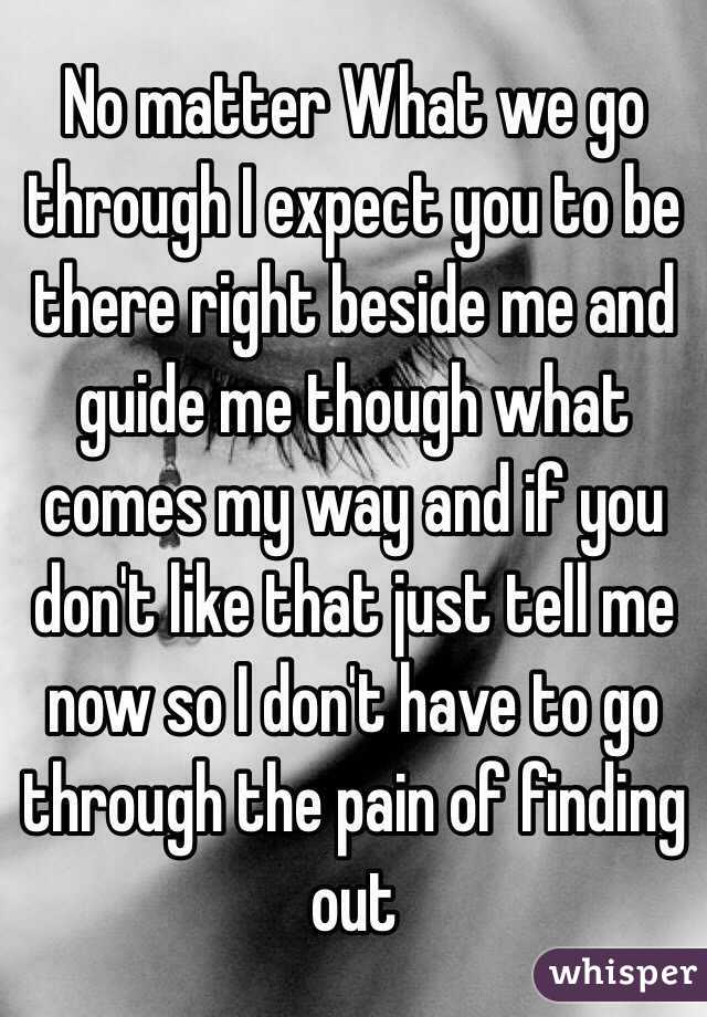 No matter What we go through I expect you to be there right beside me and guide me though what comes my way and if you don't like that just tell me now so I don't have to go through the pain of finding out