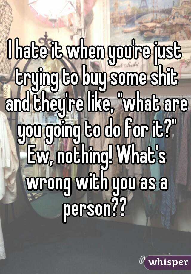 I hate it when you're just trying to buy some shit and they're like, "what are you going to do for it?" Ew, nothing! What's wrong with you as a person?? 