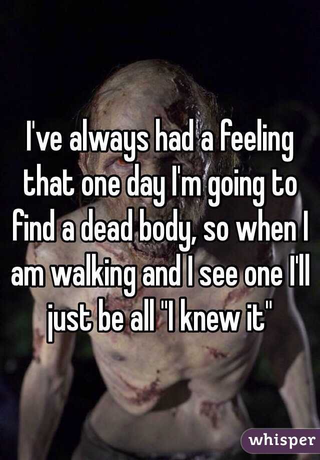 I've always had a feeling that one day I'm going to find a dead body, so when I am walking and I see one I'll just be all "I knew it"