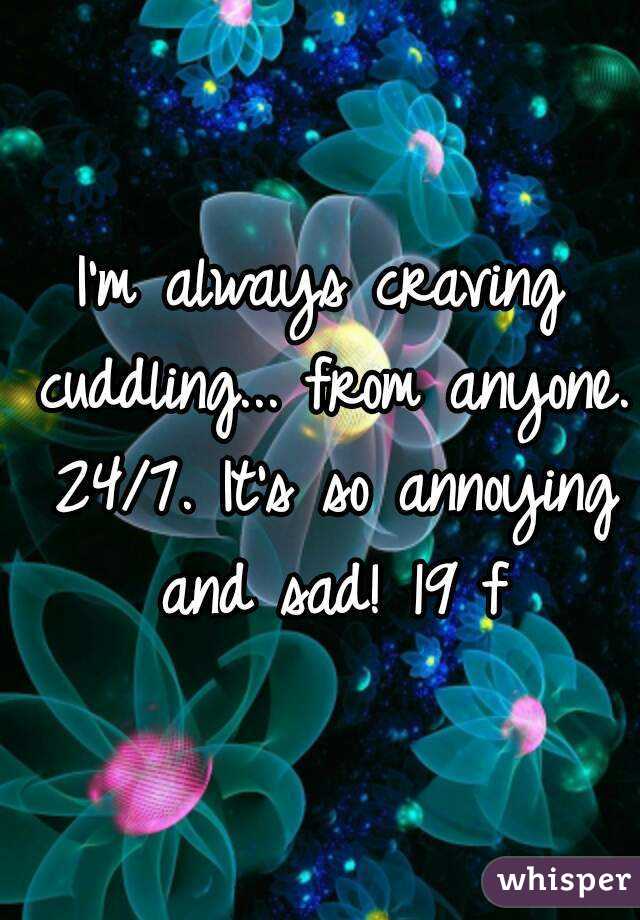 I'm always craving cuddling... from anyone. 24/7. It's so annoying and sad! 19 f