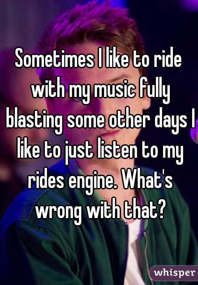 Sometimes I like to ride with my music fully blasting some other days I like to just listen to my rides engine. What's wrong with that?