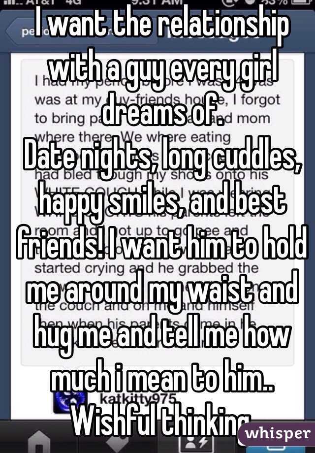 I want the relationship with a guy every girl dreams of. 
Date nights, long cuddles, happy smiles, and best friends! I want him to hold me around my waist and hug me and tell me how much i mean to him.. 
Wishful thinking. 