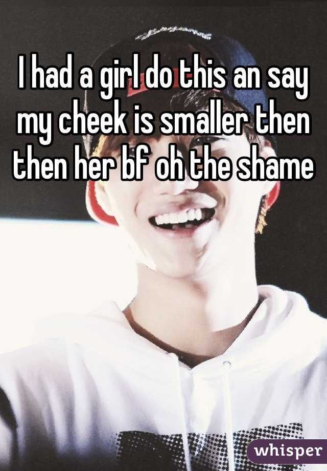 I had a girl do this an say my cheek is smaller then then her bf oh the shame