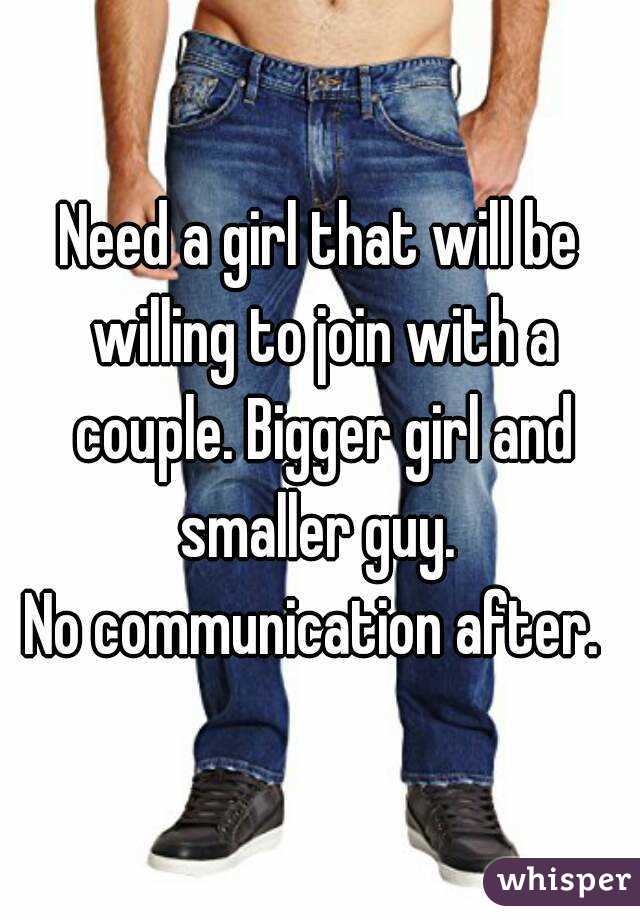 Need a girl that will be willing to join with a couple. Bigger girl and smaller guy. 
No communication after. 