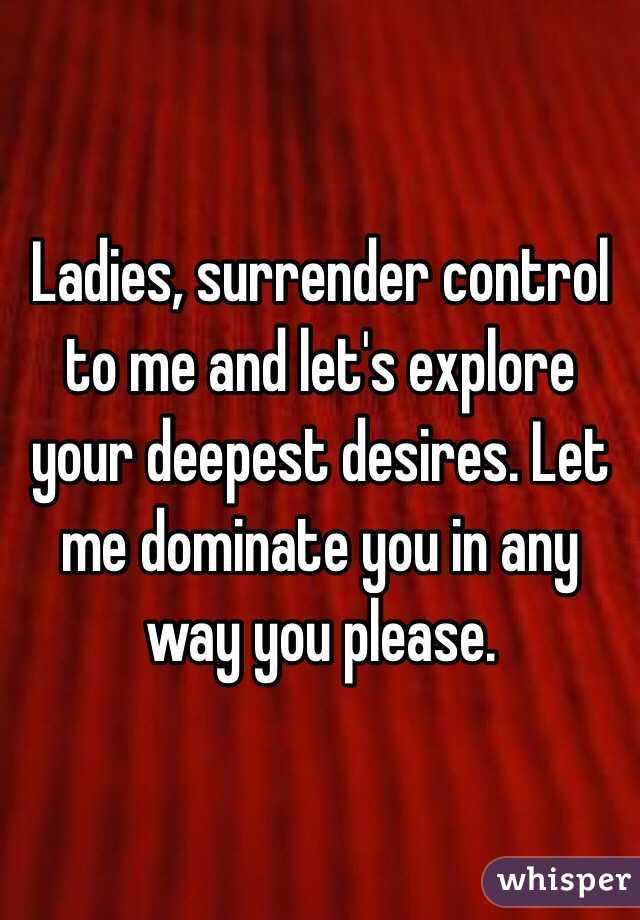 Ladies, surrender control to me and let's explore your deepest desires. Let me dominate you in any way you please. 