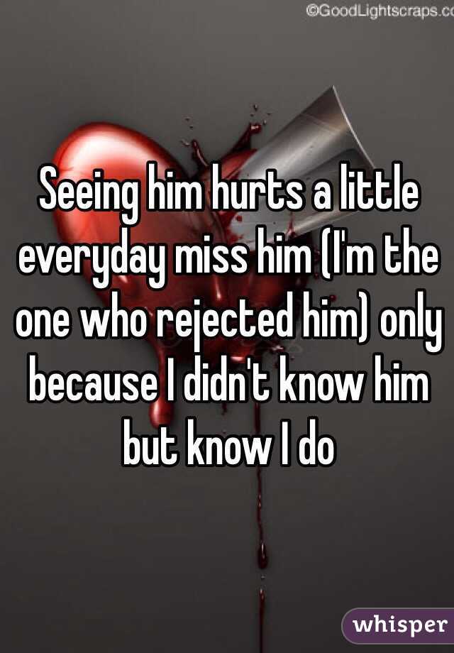 Seeing him hurts a little everyday miss him (I'm the one who rejected him) only because I didn't know him but know I do 