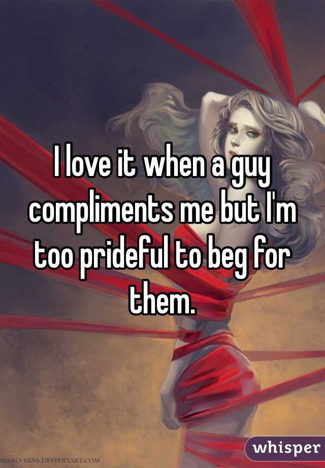 I love it when a guy compliments me but I'm too prideful to beg for them. 