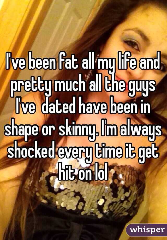 I've been fat all my life and pretty much all the guys I've  dated have been in shape or skinny. I'm always shocked every time it get hit on lol