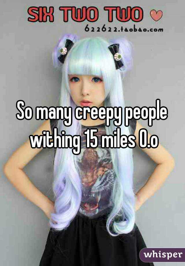 So many creepy people withing 15 miles 0.o