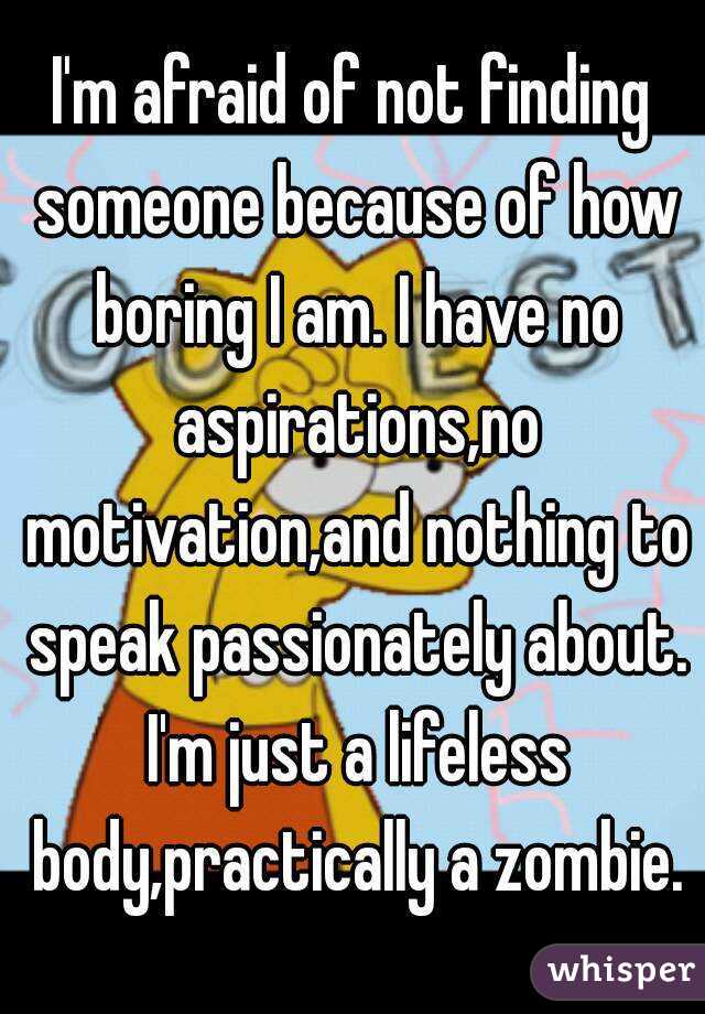 I'm afraid of not finding someone because of how boring I am. I have no aspirations,no motivation,and nothing to speak passionately about. I'm just a lifeless body,practically a zombie.