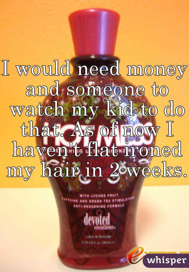 I would need money and someone to watch my kid to do that. As of now I haven't flat ironed my hair in 2 weeks. 