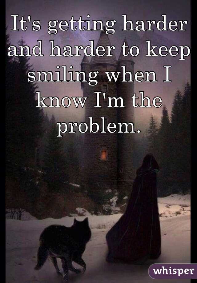 It's getting harder and harder to keep smiling when I know I'm the problem.