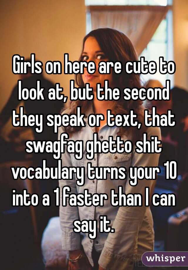 Girls on here are cute to look at, but the second they speak or text, that swagfag ghetto shit vocabulary turns your 10 into a 1 faster than I can say it.