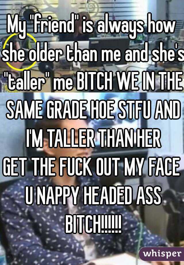 My "friend" is always how she older than me and she's "taller" me BITCH WE IN THE SAME GRADE HOE STFU AND I'M TALLER THAN HER
GET THE FUCK OUT MY FACE U NAPPY HEADED ASS BITCH!!!!!!